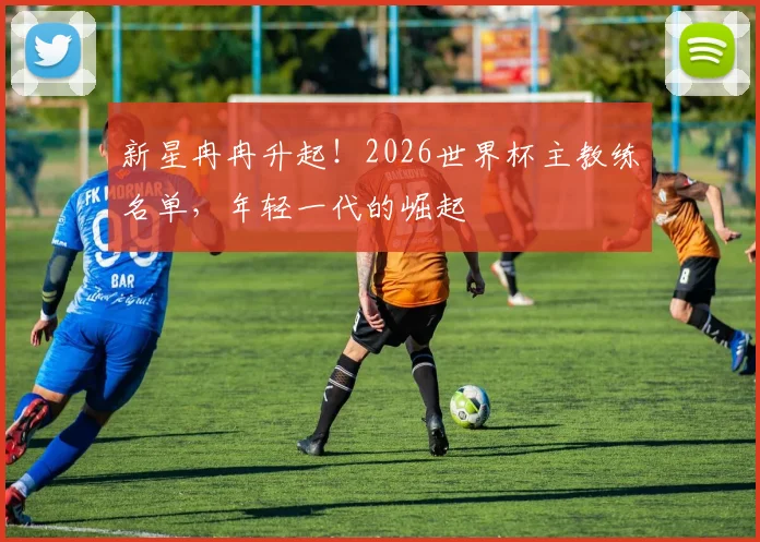 新星冉冉升起!2026世界杯主教练名单,年轻一代的崛起