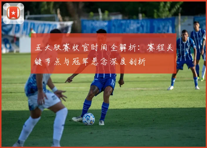 五大联赛收官时间全解析：赛程关键节点与冠军悬念深度剖析