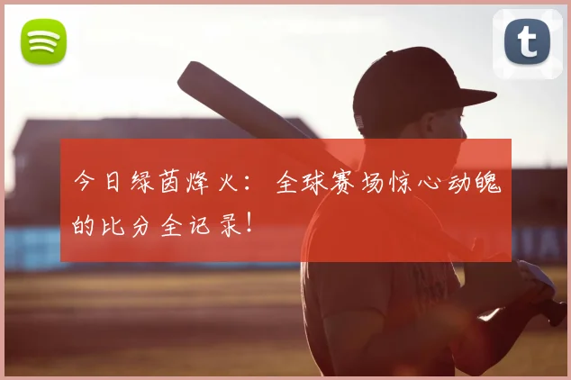 今日绿茵烽火：全球赛场惊心动魄的比分全记录！
