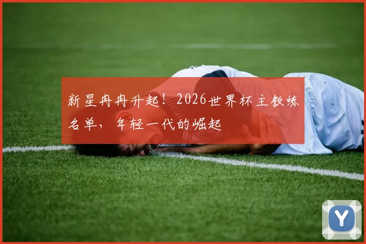 新星冉冉升起!2026世界杯主教练名单,年轻一代的崛起