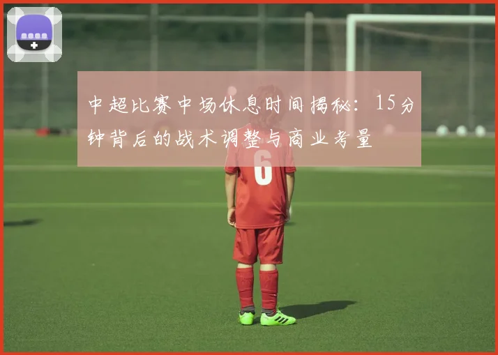 中超比赛中场休息时间揭秘:15分钟背后的战术调整与商业考量