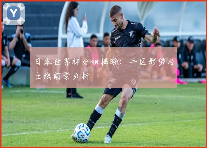 日本世界杯分组揭晓：半区形势与出线前景分析