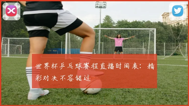 世界杯乒乓球赛程直播时间表:精彩对决不容错过