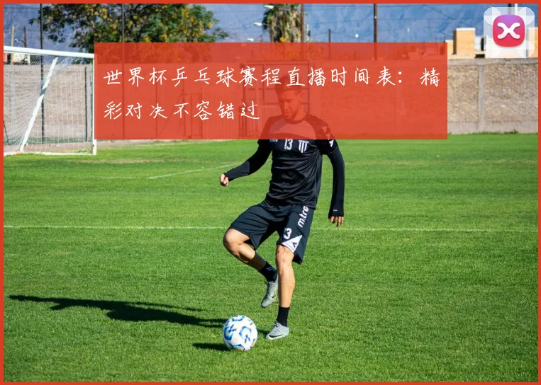 世界杯乒乓球赛程直播时间表：精彩对决不容错过