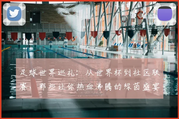 足球世界巡礼：从世界杯到社区联赛，那些让你热血沸腾的绿茵盛宴