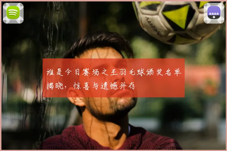 谁是今日赛场之王羽毛球颁奖名单揭晓,惊喜与遗憾并存